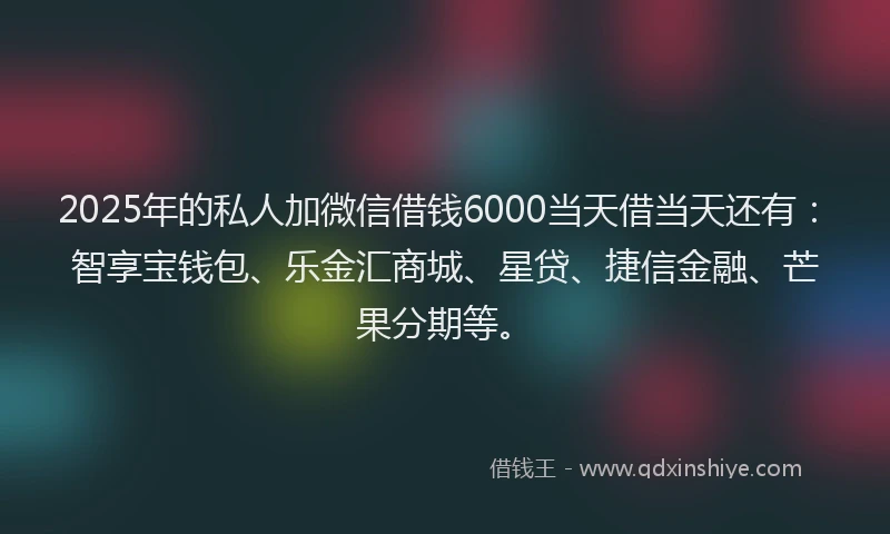 2025年的私人加微信借钱6000当天借当天还有：智享宝钱包、乐金汇商城、星贷、捷信金融、芒果分期等。