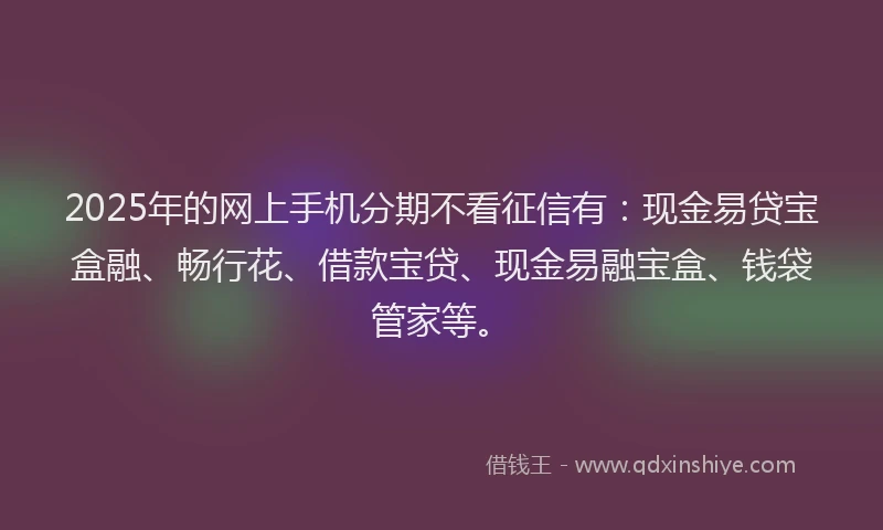 2025年的网上手机分期不看征信有：现金易贷宝盒融、畅行花、借款宝贷、现金易融宝盒、钱袋管家等。