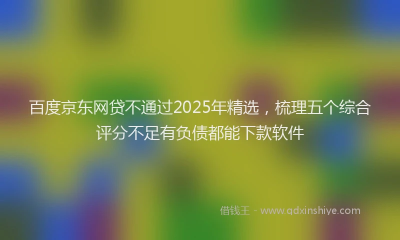 百度京东网贷不通过2025年精选，梳理五个综合评分不足有负债都能下款软件