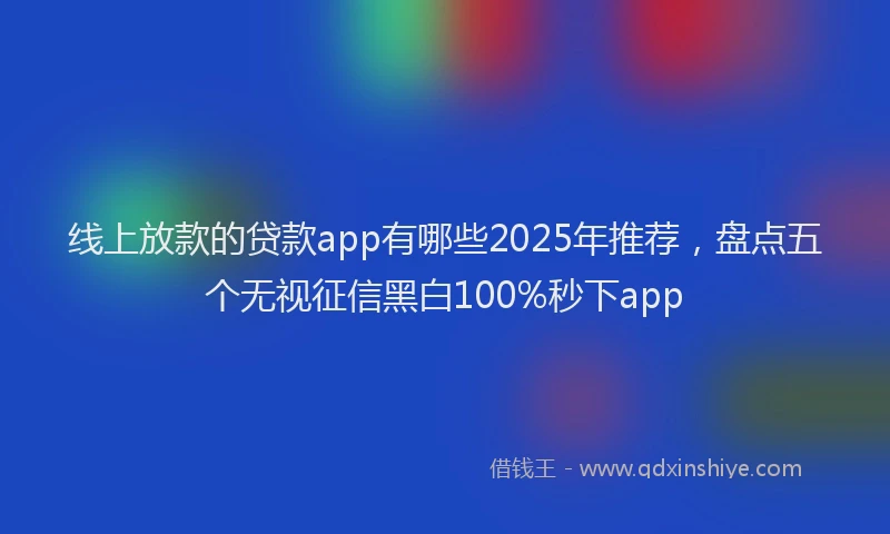 线上放款的贷款app有哪些2025年推荐，盘点五个无视征信黑白100%秒下app