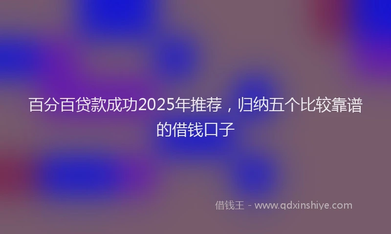 百分百贷款成功2025年推荐，归纳五个比较靠谱的借钱口子