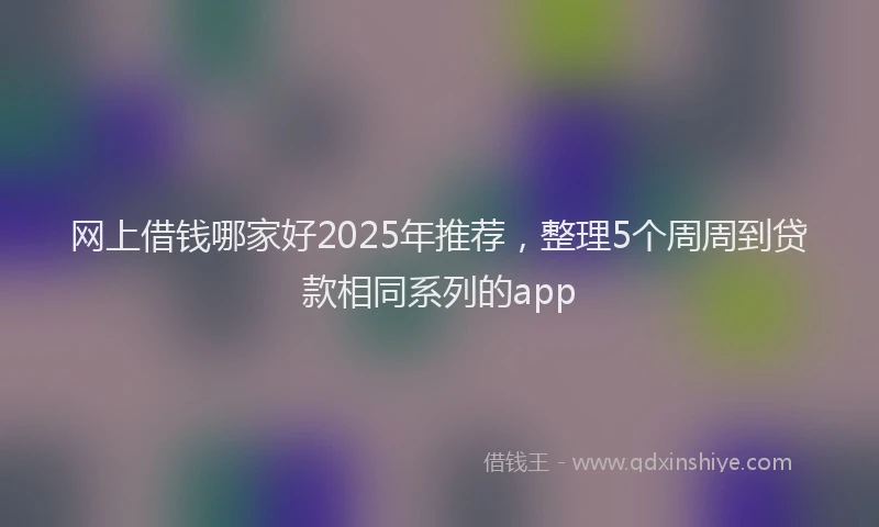 网上借钱哪家好2025年推荐，整理5个周周到贷款相同系列的app