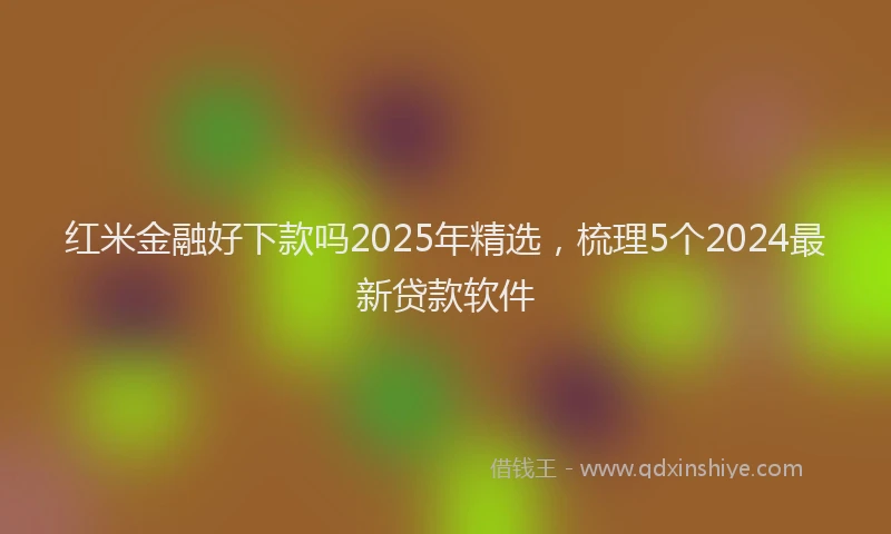 红米金融好下款吗2025年精选，梳理5个2024最新贷款软件