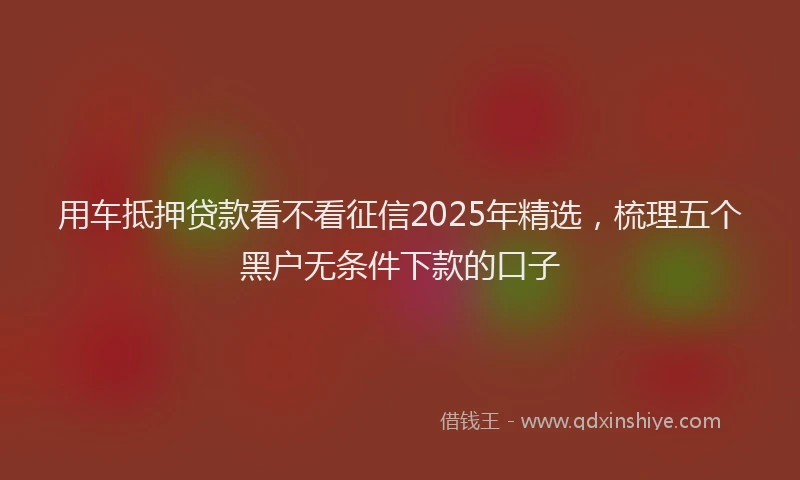 用车抵押贷款看不看征信2025年精选，梳理五个黑户无条件下款的口子
