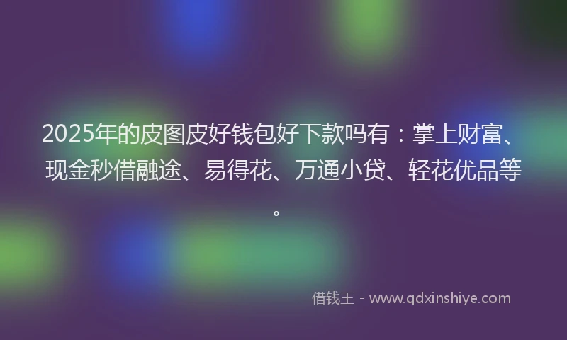 2025年的皮图皮好钱包好下款吗有：掌上财富、现金秒借融途、易得花、万通小贷、轻花优品等。