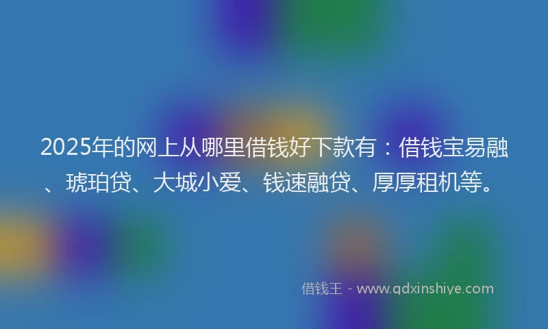 2025年的网上从哪里借钱好下款有：借钱宝易融、琥珀贷、大城小爱、钱速融贷、厚厚租机等。