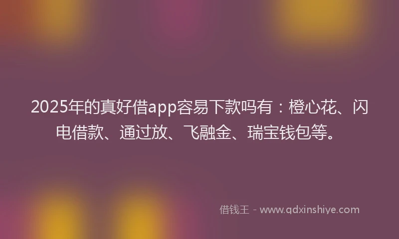 2025年的真好借app容易下款吗有：橙心花、闪电借款、通过放、飞融金、瑞宝钱包等。