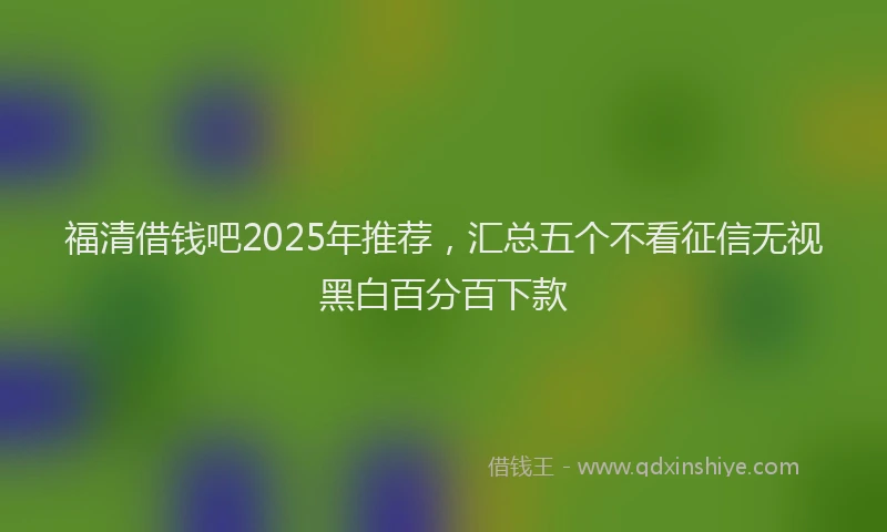 福清借钱吧2025年推荐，汇总五个不看征信无视黑白百分百下款