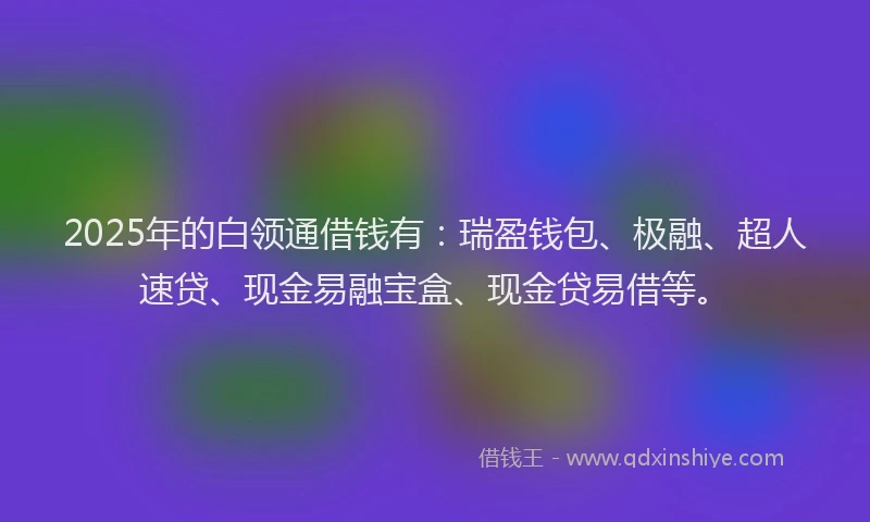 2025年的白领通借钱有：瑞盈钱包、极融、超人速贷、现金易融宝盒、现金贷易借等。