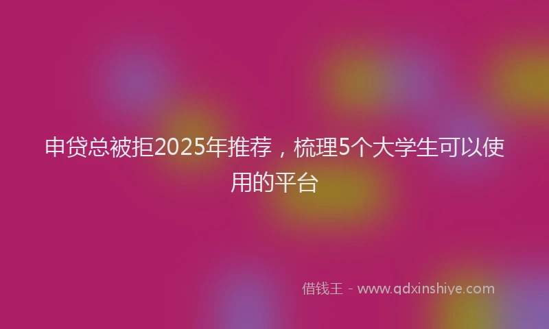 申贷总被拒2025年推荐，梳理5个大学生可以使用的平台