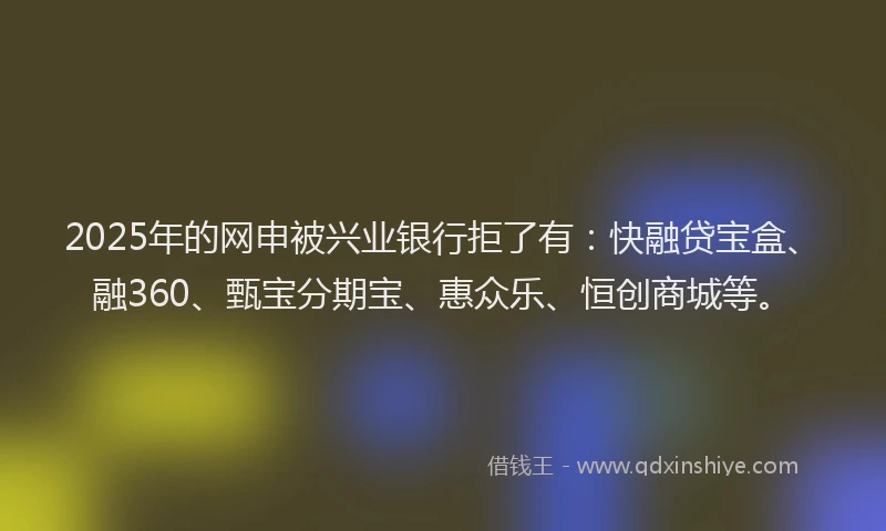 2025年的网申被兴业银行拒了有：快融贷宝盒、融360、甄宝分期宝、惠众乐、恒创商城等。