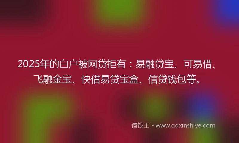 2025年的白户被网贷拒有：易融贷宝、可易借、飞融金宝、快借易贷宝盒、信贷钱包等。