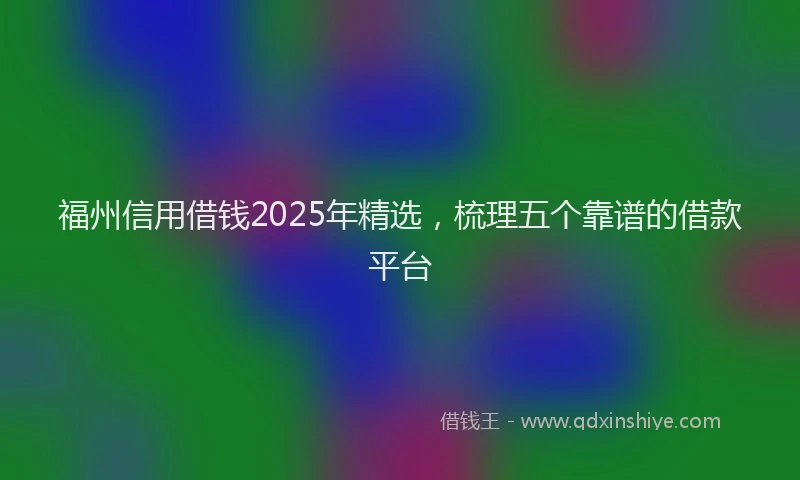 福州信用借钱2025年精选，梳理五个靠谱的借款平台
