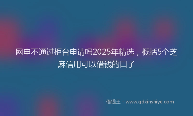 网申不通过柜台申请吗2025年精选，概括5个芝麻信用可以借钱的口子