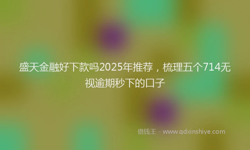 盛天金融好下款吗2025年推荐，梳理五个714无视逾期秒下的口子