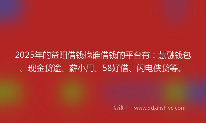 2025年的益阳借钱找谁借钱的平台有：慧融钱包、现金贷途、薪小用、58好借、闪电侠贷等。
