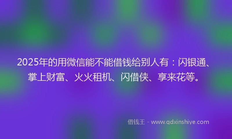2025年的用微信能不能借钱给别人有：闪银通、掌上财富、火火租机、闪借侠、享来花等。