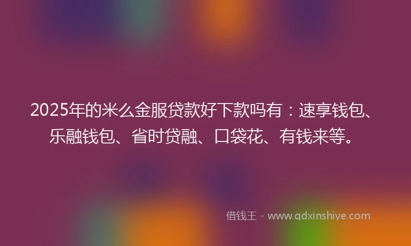 2025年的米么金服贷款好下款吗有：速享钱包、乐融钱包、省时贷融、口袋花、有钱来等。