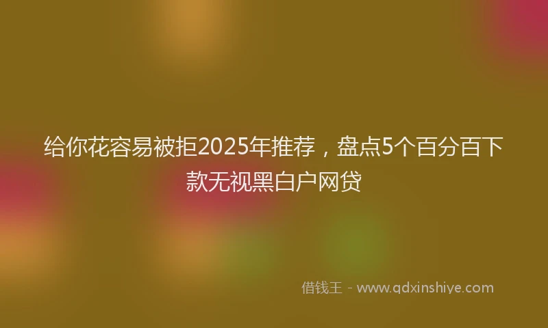 给你花容易被拒2025年推荐，盘点5个百分百下款无视黑白户网贷