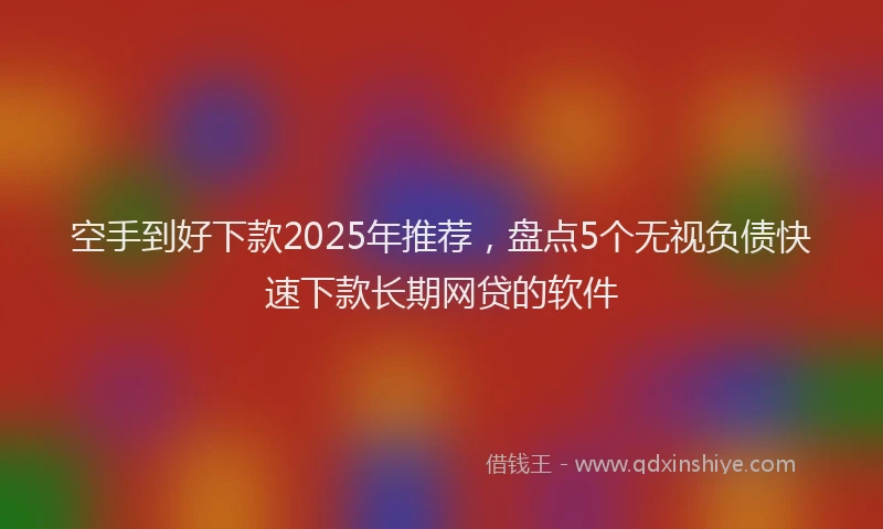 空手到好下款2025年推荐，盘点5个无视负债快速下款长期网贷的软件