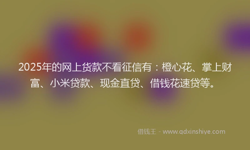 2025年的网上货款不看征信有：橙心花、掌上财富、小米贷款、现金直贷、借钱花速贷等。