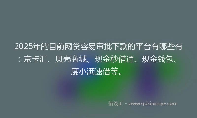 2025年的目前网贷容易审批下款的平台有哪些有：京卡汇、贝壳商城、现金秒借通、现金钱包、度小满速借等。