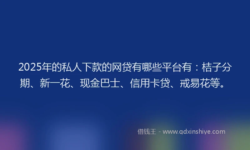 2025年的私人下款的网贷有哪些平台有：桔子分期、新一花、现金巴士、信用卡贷、戒易花等。