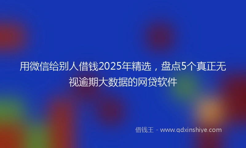 用微信给别人借钱2025年精选，盘点5个真正无视逾期大数据的网贷软件