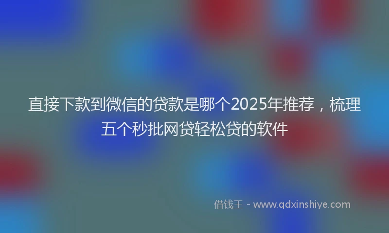 直接下款到微信的贷款是哪个2025年推荐，梳理五个秒批网贷轻松贷的软件