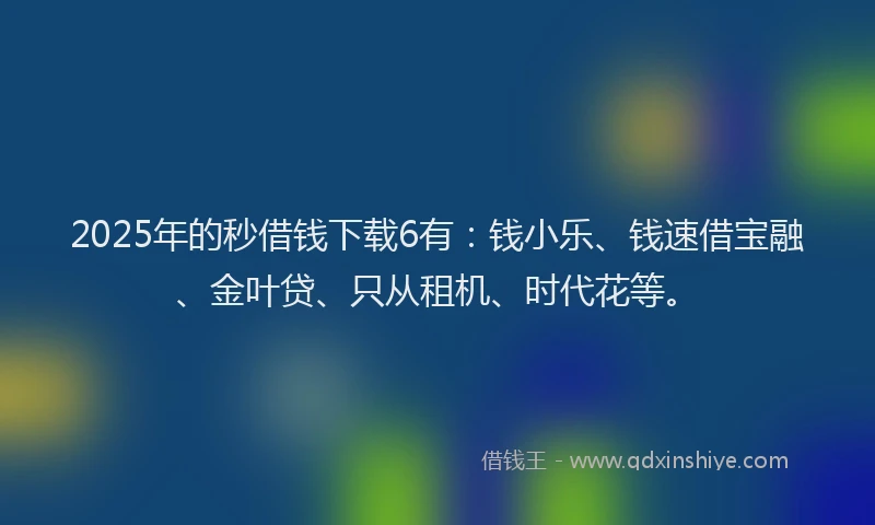 2025年的秒借钱下载6有：钱小乐、钱速借宝融、金叶贷、只从租机、时代花等。