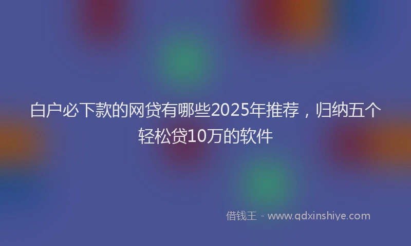 白户必下款的网贷有哪些2025年推荐，归纳五个轻松贷10万的软件