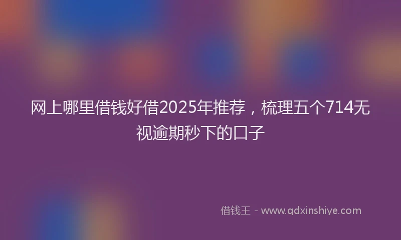 网上哪里借钱好借2025年推荐，梳理五个714无视逾期秒下的口子