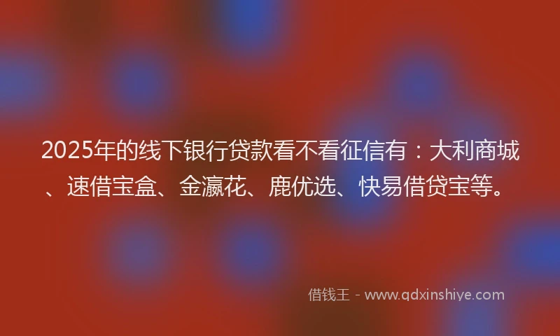 2025年的线下银行贷款看不看征信有：大利商城、速借宝盒、金瀛花、鹿优选、快易借贷宝等。