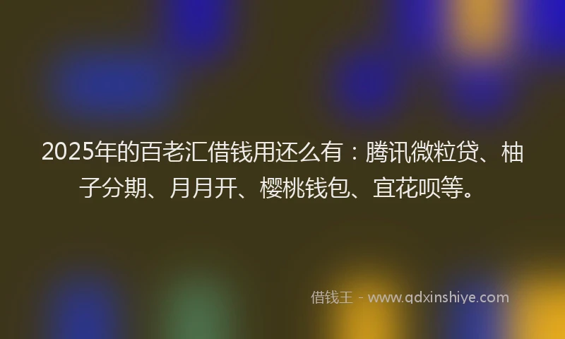 2025年的百老汇借钱用还么有：腾讯微粒贷、柚子分期、月月开、樱桃钱包、宜花呗等。