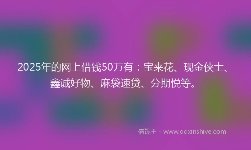 2025年的网上借钱50万有：宝来花、现金侠士、鑫诚好物、麻袋速贷、分期悦等。