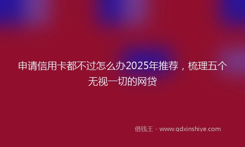 申请信用卡都不过怎么办2025年推荐，梳理五个无视一切的网贷