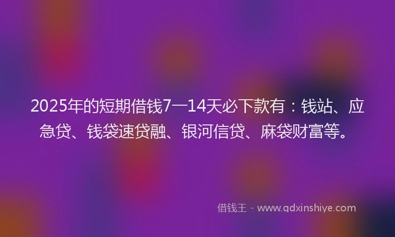 2025年的短期借钱7一14天必下款有：钱站、应急贷、钱袋速贷融、银河信贷、麻袋财富等。