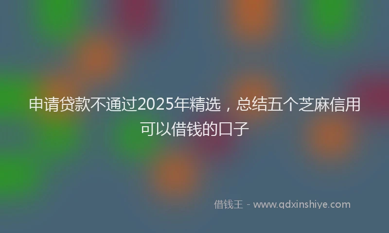 申请贷款不通过2025年精选，总结五个芝麻信用可以借钱的口子