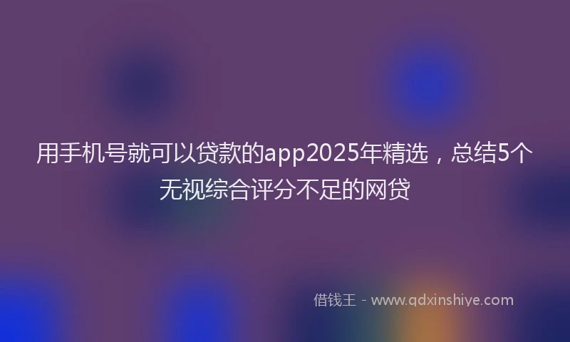 用手机号就可以贷款的app2025年精选，总结5个无视综合评分不足的网贷