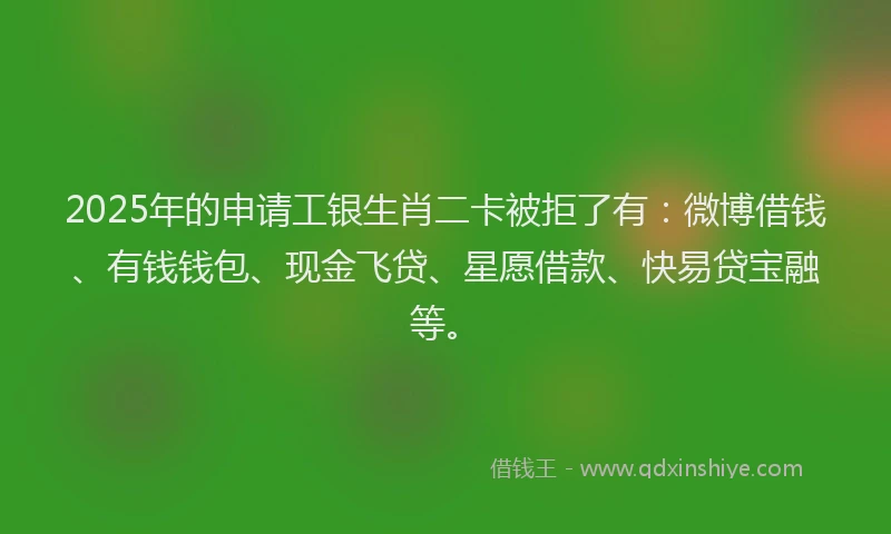 2025年的申请工银生肖二卡被拒了有：微博借钱、有钱钱包、现金飞贷、星愿借款、快易贷宝融等。