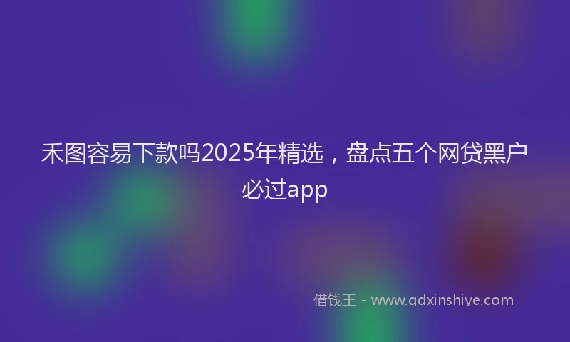 禾图容易下款吗2025年精选，盘点五个网贷黑户必过app