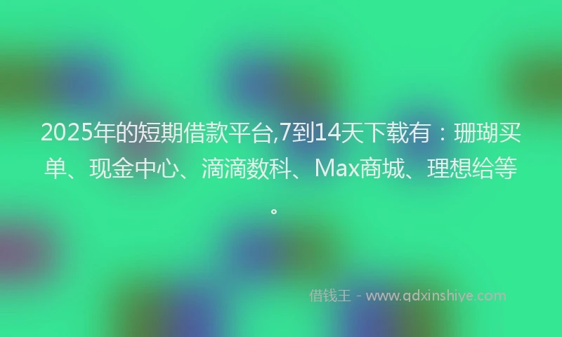 2025年的短期借款平台,7到14天下载有：珊瑚买单、现金中心、滴滴数科、Max商城、理想给等。