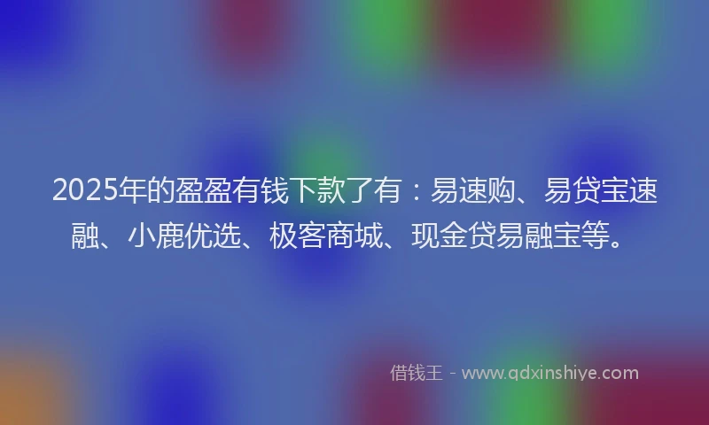 2025年的盈盈有钱下款了有：易速购、易贷宝速融、小鹿优选、极客商城、现金贷易融宝等。