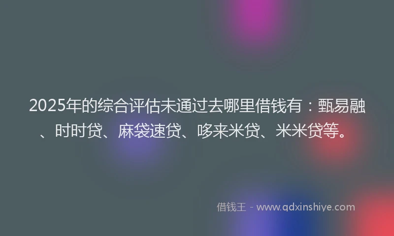 2025年的综合评估未通过去哪里借钱有：甄易融、时时贷、麻袋速贷、哆来米贷、米米贷等。