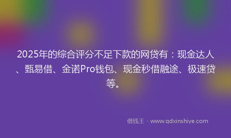 2025年的综合评分不足下款的网贷有：现金达人、甄易借、金诺Pro钱包、现金秒借融途、极速贷等。