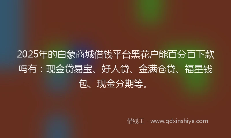 2025年的白象商城借钱平台黑花户能百分百下款吗有：现金贷易宝、好人贷、金满仓贷、福星钱包、现金分期等。