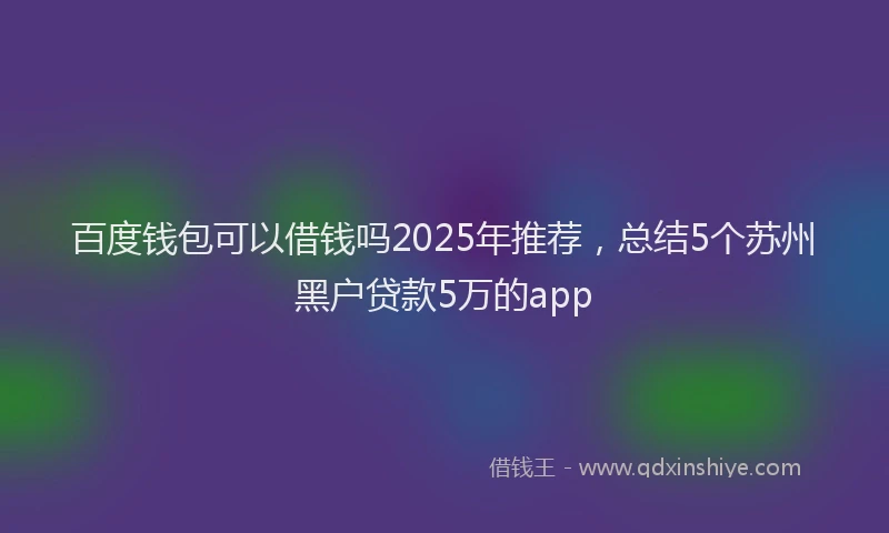百度钱包可以借钱吗2025年推荐，总结5个苏州黑户贷款5万的app