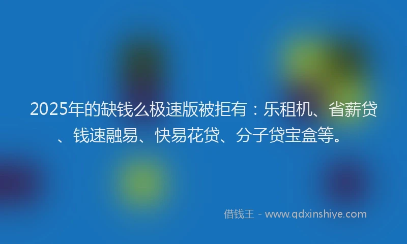 2025年的缺钱么极速版被拒有：乐租机、省薪贷、钱速融易、快易花贷、分子贷宝盒等。