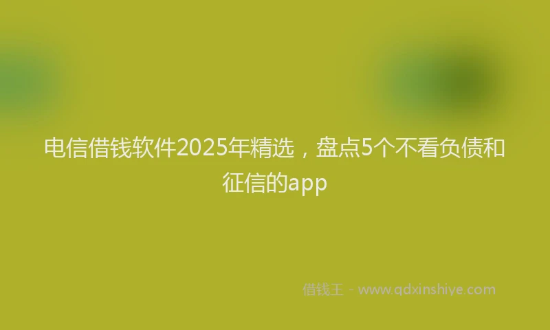 电信借钱软件2025年精选，盘点5个不看负债和征信的app