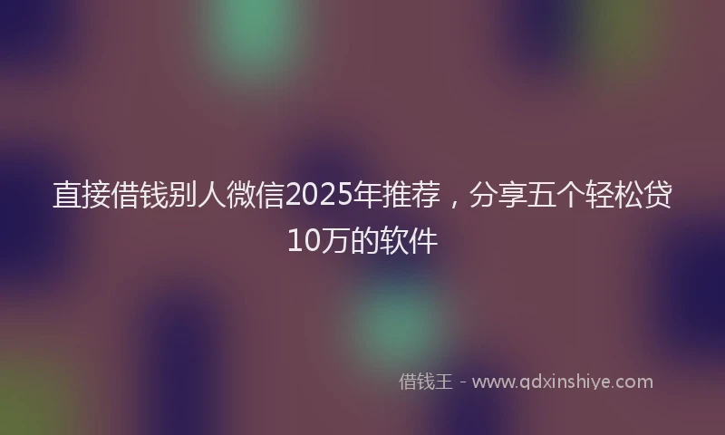 直接借钱别人微信2025年推荐，分享五个轻松贷10万的软件